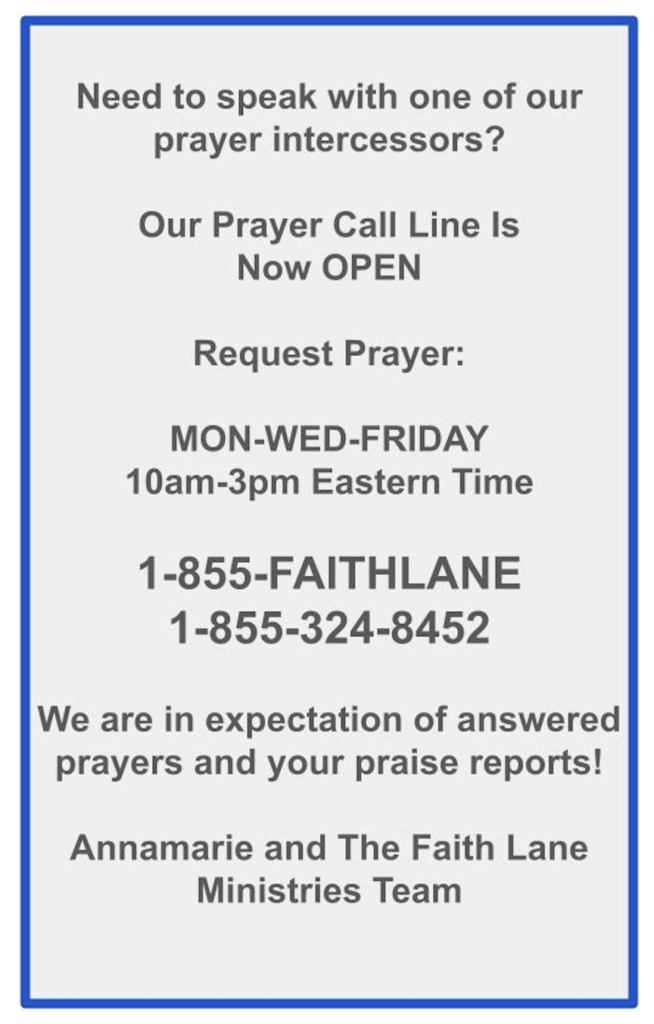 Need to speak with one of our prayer intercessors?Our Prayer Call Line Is Now OPEN Request Prayer: MON-WED-FRIDAY 10am-3pm Eastern Time 1-855-FAITHLANE 1-855-324-8452 We are in expectation of answered prayers and your praise reports! Annamarie and The Faith Lane Ministries Team 